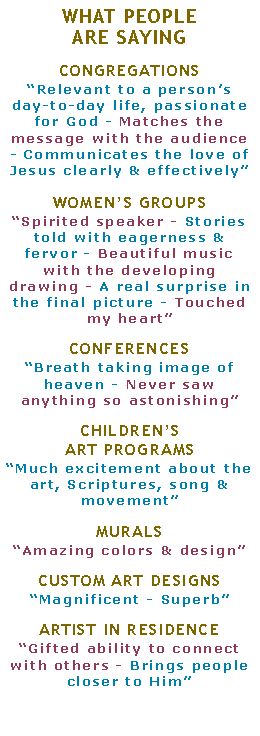 Text Box: WHAT PEOPLEARE SAYINGCONGREGATIONS�Relevant to a person�s day-to-day life, passionate for God - Matches the message with the audience - Communicates the love of Jesus clearly & effectively�WOMEN�S GROUPS�Spirited speaker - Stories told with eagerness & fervor - Beautiful music with the developing drawing - A real surprise in the final picture - Touched my heart�CONFERENCES�Breath taking image of heaven - Never saw anything so astonishing�CHILDREN�SART PROGRAMS�Much excitement about the art, Scriptures, song & movement�MURALS�Amazing colors & design� CUSTOM ART DESIGNS�Magnificent - Superb�ARTIST IN RESIDENCE�Gifted ability to connect with others - Brings people closer to Him�